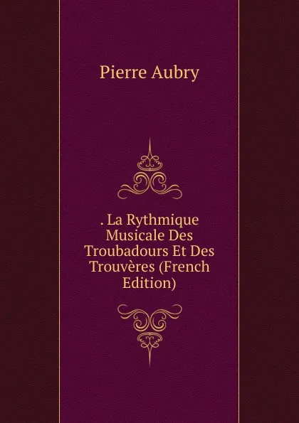 Обложка книги . La Rythmique Musicale Des Troubadours Et Des Trouveres (French Edition), Pierre Aubry