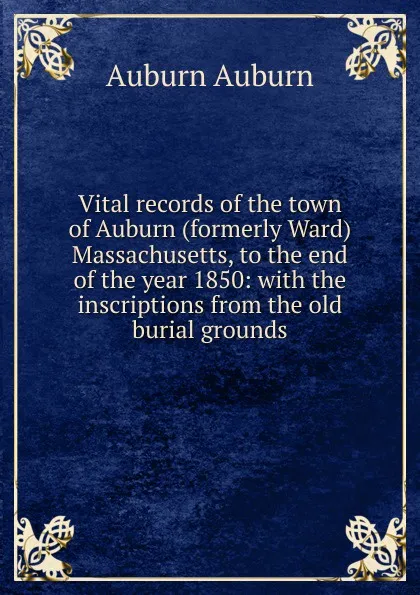 Обложка книги Vital records of the town of Auburn (formerly Ward) Massachusetts, to the end of the year 1850: with the inscriptions from the old burial grounds, Auburn Auburn