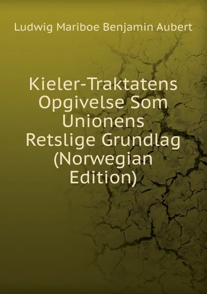 Обложка книги Kieler-Traktatens Opgivelse Som Unionens Retslige Grundlag (Norwegian Edition), Ludwig Mariboe Benjamin Aubert