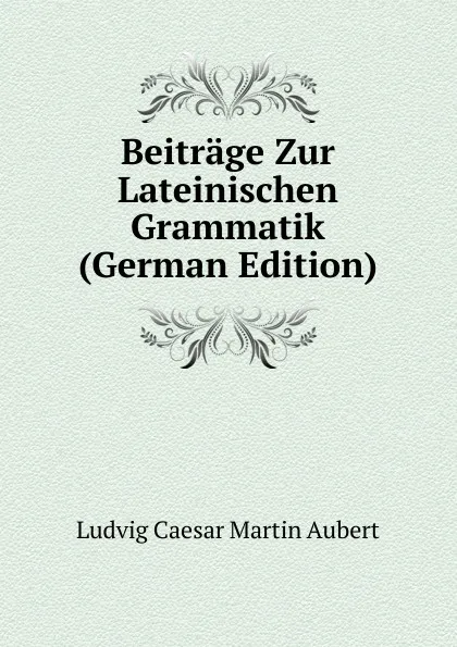 Обложка книги Beitrage Zur Lateinischen Grammatik (German Edition), Ludvig Caesar Martin Aubert