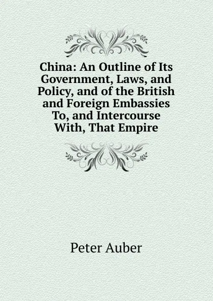 Обложка книги China: An Outline of Its Government, Laws, and Policy, and of the British and Foreign Embassies To, and Intercourse With, That Empire, Peter Auber