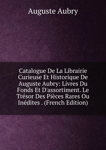 Обложка книги Catalogue De La Librairie Curieuse Et Historique De Auguste Aubry: Livres Du Fonds Et D.assortiment. Le Tresor Des Pieces Rares Ou Inedites . (French Edition), Auguste Aubry