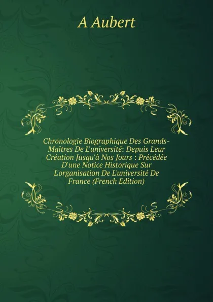 Обложка книги Chronologie Biographique Des Grands-Maitres De L.universite: Depuis Leur Creation Jusqu.a Nos Jours : Precedee D.une Notice Historique Sur L.organisation De L.universite De France (French Edition), A Aubert