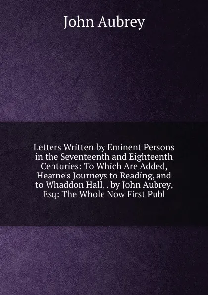 Обложка книги Letters Written by Eminent Persons in the Seventeenth and Eighteenth Centuries: To Which Are Added, Hearne.s Journeys to Reading, and to Whaddon Hall, . by John Aubrey, Esq: The Whole Now First Publ, John Aubrey