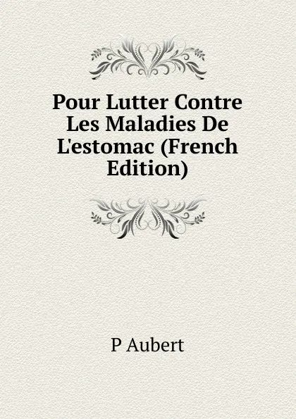 Обложка книги Pour Lutter Contre Les Maladies De L.estomac (French Edition), P Aubert