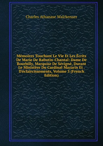 Обложка книги Memoires Touchant Le Vie Et Les Ecrits De Marie De Rabutin-Chantal: Dame De Bourbilly, Marquise De Sevigne, Durant Le Ministere Du Cardinal Mazarin Et . D.eclaircissements, Volume 5 (French Edition), Charles Athanase Walckenaer