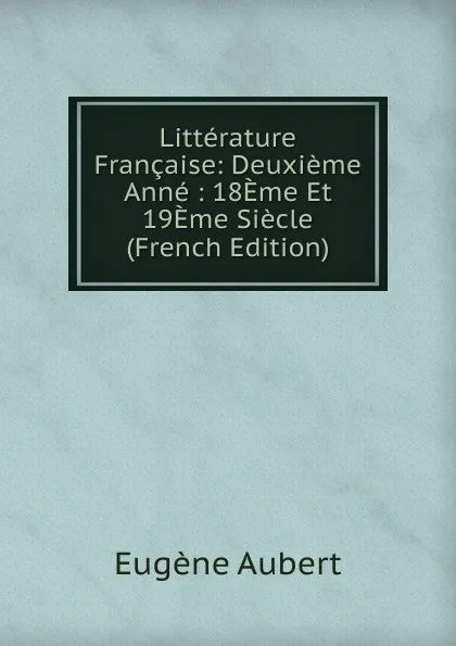 Обложка книги Litterature Francaise: Deuxieme Anne : 18Eme Et 19Eme Siecle (French Edition), Eugène Aubert