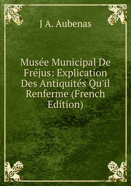 Обложка книги Musee Municipal De Frejus: Explication Des Antiquites Qu.il Renferme (French Edition), J A. Aubenas