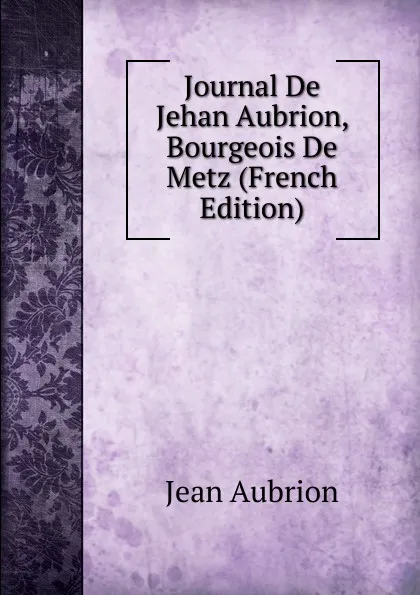 Обложка книги Journal De Jehan Aubrion, Bourgeois De Metz (French Edition), Jean Aubrion