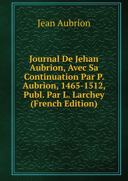 Обложка книги Journal De Jehan Aubrion, Avec Sa Continuation Par P. Aubrion, 1465-1512, Publ. Par L. Larchey (French Edition), Jean Aubrion