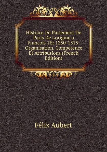 Обложка книги Histoire Du Parlement De Paris De L.origine a Francois 1Er 1250-1515: Organisation. Competence Et Attributions (French Edition), Félix Aubert