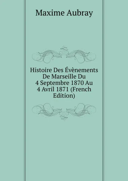 Обложка книги Histoire Des Evenements De Marseille Du 4 Septembre 1870 Au 4 Avril 1871 (French Edition), Maxime Aubray