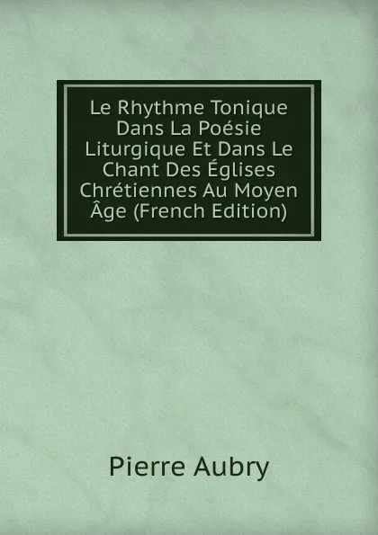 Обложка книги Le Rhythme Tonique Dans La Poesie Liturgique Et Dans Le Chant Des Eglises Chretiennes Au Moyen Age (French Edition), Pierre Aubry