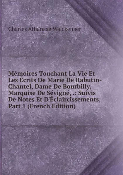 Обложка книги Memoires Touchant La Vie Et Les Ecrits De Marie De Rabutin-Chantel, Dame De Bourbilly, Marquise De Sevigne, .: Suivis De Notes Et D.Eclaircissements, Part 1 (French Edition), Charles Athanase Walckenaer