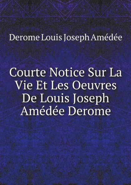 Обложка книги Courte Notice Sur La Vie Et Les Oeuvres De Louis Joseph Amedee Derome, Derome Louis Joseph Amédée