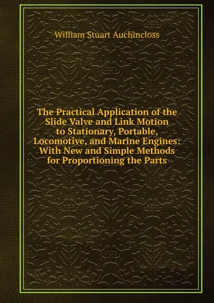 Обложка книги The Practical Application of the Slide Valve and Link Motion to Stationary, Portable, Locomotive, and Marine Engines: With New and Simple Methods for Proportioning the Parts, William Stuart Auchincloss