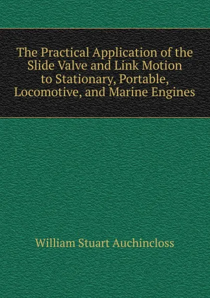 Обложка книги The Practical Application of the Slide Valve and Link Motion to Stationary, Portable, Locomotive, and Marine Engines, William Stuart Auchincloss