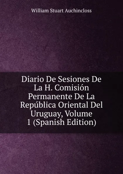 Обложка книги Diario De Sesiones De La H. Comision Permanente De La Republica Oriental Del Uruguay, Volume 1 (Spanish Edition), William Stuart Auchincloss