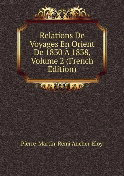 Обложка книги Relations De Voyages En Orient De 1830 A 1838, Volume 2 (French Edition), Pierre-Martin-Remi Aucher-Eloy