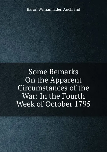 Обложка книги Some Remarks On the Apparent Circumstances of the War: In the Fourth Week of October 1795, Baron William Eden Auckland