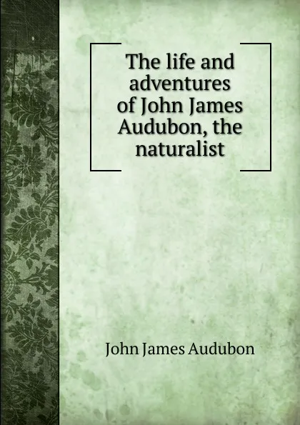 Обложка книги The life and adventures of John James Audubon, the naturalist, John James Audubon
