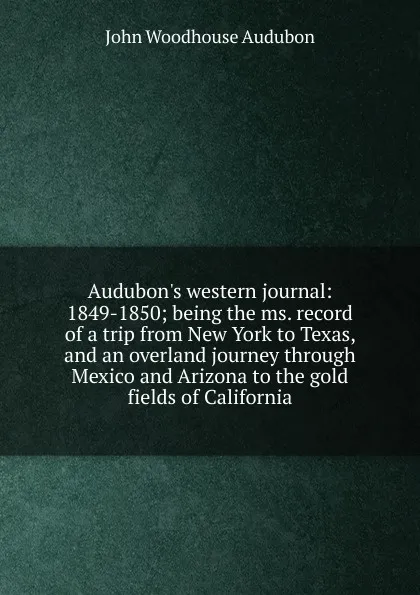 Обложка книги Audubon.s western journal: 1849-1850; being the ms. record of a trip from New York to Texas, and an overland journey through Mexico and Arizona to the gold fields of California, John Woodhouse Audubon