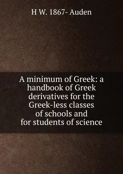 Обложка книги A minimum of Greek: a handbook of Greek derivatives for the Greek-less classes of schools and for students of science, H W. 1867- Auden