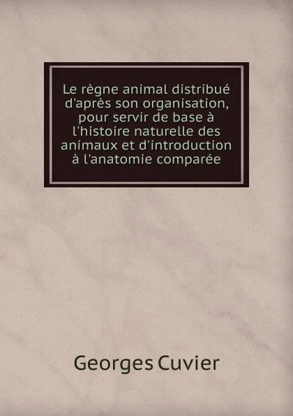 Обложка книги Le regne animal distribue d.apres son organisation, pour servir de base a l.histoire naturelle des animaux et d.introduction a l.anatomie comparee, Cuvier Georges