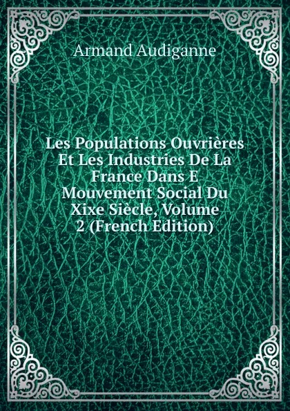 Обложка книги Les Populations Ouvrieres Et Les Industries De La France Dans E  Mouvement Social Du Xixe Siecle, Volume 2 (French Edition), Armand Audiganne