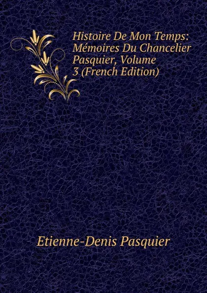 Обложка книги Histoire De Mon Temps: Memoires Du Chancelier Pasquier, Volume 3 (French Edition), Etienne-Denis Pasquier