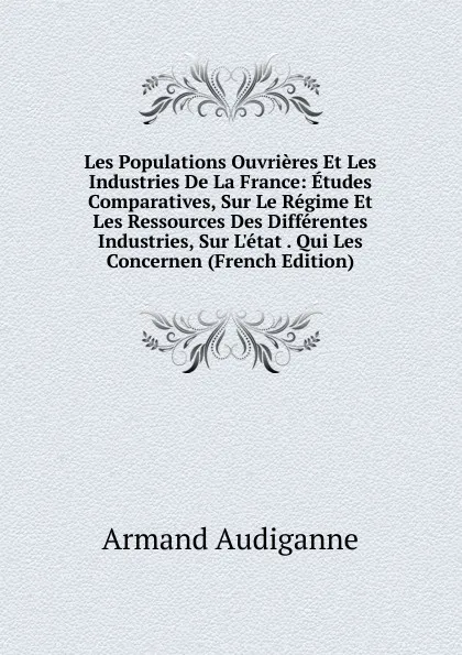 Обложка книги Les Populations Ouvrieres Et Les Industries De La France: Etudes Comparatives, Sur Le Regime Et Les Ressources Des Differentes Industries, Sur L.etat . Qui Les Concernen (French Edition), Armand Audiganne