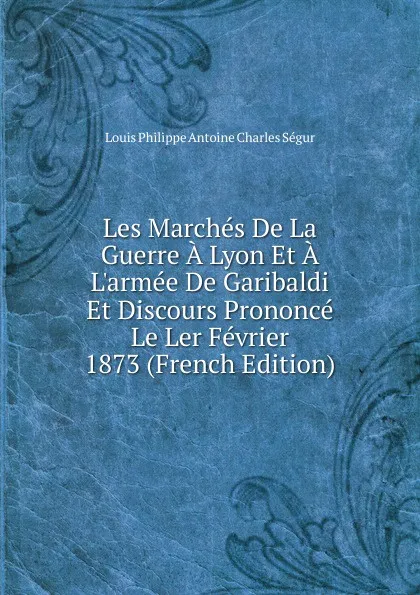 Обложка книги Les Marches De La Guerre A Lyon Et A L.armee De Garibaldi Et Discours Prononce Le Ler Fevrier 1873 (French Edition), Louis Philippe Antoine Charles Ségur