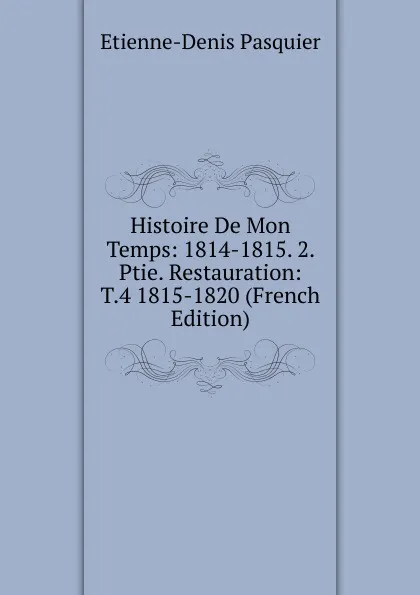 Обложка книги Histoire De Mon Temps: 1814-1815. 2. Ptie. Restauration: T.4 1815-1820 (French Edition), Etienne-Denis Pasquier