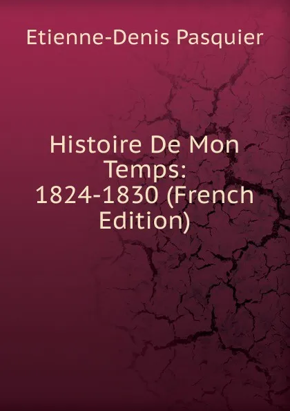 Обложка книги Histoire De Mon Temps: 1824-1830 (French Edition), Etienne-Denis Pasquier