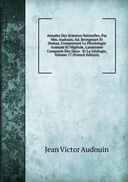 Обложка книги Annales Des Sciences Naturelles, Par Mm. Audouin, Ad. Brongniart Et Dumas, Comprenant La Physiologie Animale Et Vegetale, L.anatomie Comparee Des Deux . Et La Geologie, Volume 17 (French Edition), Jean Victor Audouin