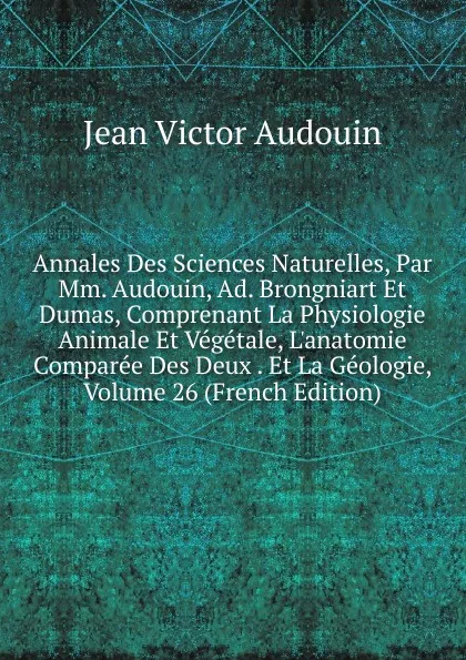 Обложка книги Annales Des Sciences Naturelles, Par Mm. Audouin, Ad. Brongniart Et Dumas, Comprenant La Physiologie Animale Et Vegetale, L.anatomie Comparee Des Deux . Et La Geologie, Volume 26 (French Edition), Jean Victor Audouin