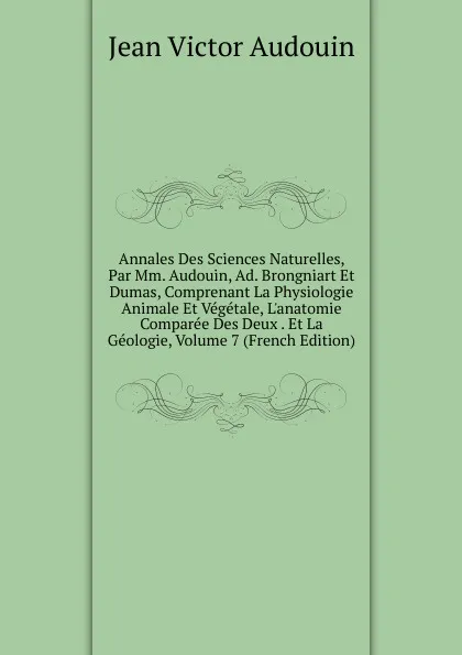 Обложка книги Annales Des Sciences Naturelles, Par Mm. Audouin, Ad. Brongniart Et Dumas, Comprenant La Physiologie Animale Et Vegetale, L.anatomie Comparee Des Deux . Et La Geologie, Volume 7 (French Edition), Jean Victor Audouin