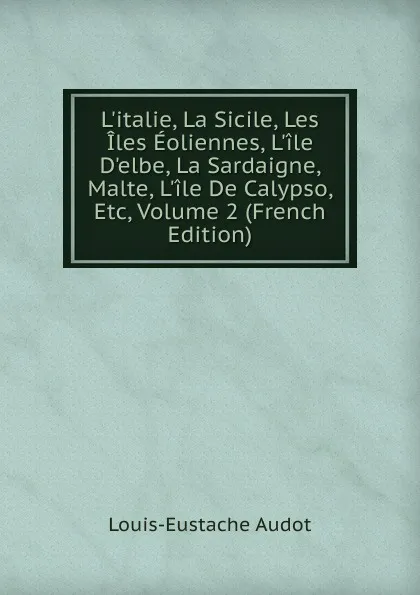 Обложка книги L.italie, La Sicile, Les Iles Eoliennes, L.ile D.elbe, La Sardaigne, Malte, L.ile De Calypso, Etc, Volume 2 (French Edition), Louis-Eustache Audot