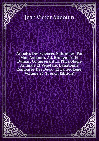 Обложка книги Annales Des Sciences Naturelles, Par Mm. Audouin, Ad. Brongniart Et Dumas, Comprenant La Physiologie Animale Et Vegetale, L.anatomie Comparee Des Deux . Et La Geologie, Volume 25 (French Edition), Jean Victor Audouin