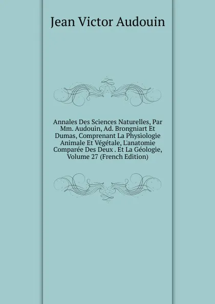 Обложка книги Annales Des Sciences Naturelles, Par Mm. Audouin, Ad. Brongniart Et Dumas, Comprenant La Physiologie Animale Et Vegetale, L.anatomie Comparee Des Deux . Et La Geologie, Volume 27 (French Edition), Jean Victor Audouin