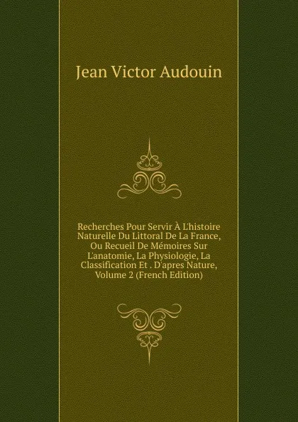 Обложка книги Recherches Pour Servir A L.histoire Naturelle Du Littoral De La France, Ou Recueil De Memoires Sur L.anatomie, La Physiologie, La Classification Et . D.apres Nature, Volume 2 (French Edition), Jean Victor Audouin