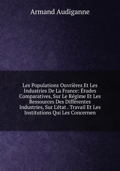 Обложка книги Les Populations Ouvrieres Et Les Industries De La France: Etudes Comparatives, Sur Le Regime Et Les Ressources Des Differentes Industries, Sur L.etat . Travail Et Les Institutions Qui Les Concernen, Armand Audiganne