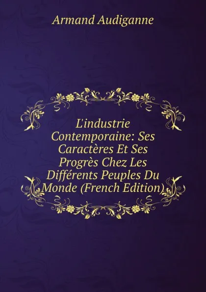 Обложка книги L.industrie Contemporaine: Ses Caracteres Et Ses Progres Chez Les Differents Peuples Du Monde (French Edition), Armand Audiganne