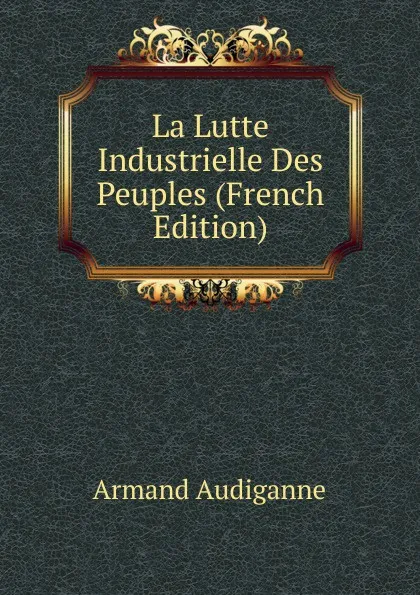 Обложка книги La Lutte Industrielle Des Peuples (French Edition), Armand Audiganne