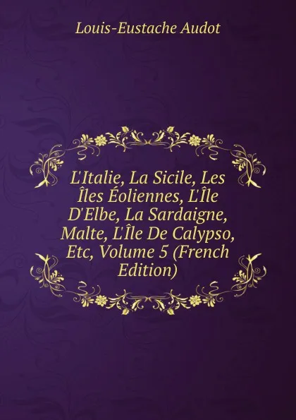 Обложка книги L.Italie, La Sicile, Les Iles Eoliennes, L.Ile D.Elbe, La Sardaigne, Malte, L.Ile De Calypso, Etc, Volume 5 (French Edition), Louis-Eustache Audot