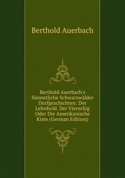 Обложка книги Berthold Auerbach.s Sammtliche Schwarzwalder Dorfgeschichten: Der Lehnhold. Der Viereckig Oder Die Amerikanische Kiste (German Edition), Berthold Auerbach