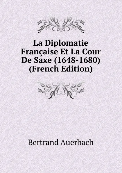 Обложка книги La Diplomatie Francaise Et La Cour De Saxe (1648-1680) (French Edition), Bertrand Auerbach