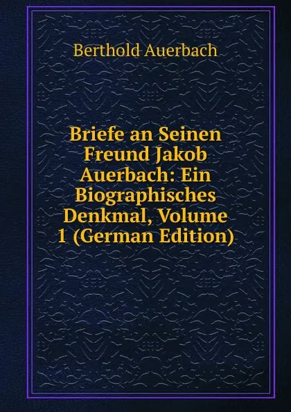 Обложка книги Briefe an Seinen Freund Jakob Auerbach: Ein Biographisches Denkmal, Volume 1 (German Edition), Berthold Auerbach