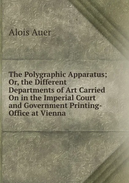 Обложка книги The Polygraphic Apparatus; Or, the Different Departments of Art Carried On in the Imperial Court and Government Printing-Office at Vienna., Alois Auer