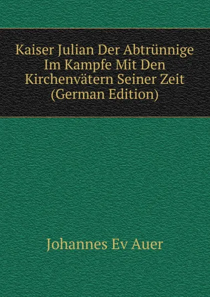 Обложка книги Kaiser Julian Der Abtrunnige Im Kampfe Mit Den Kirchenvatern Seiner Zeit (German Edition), Johannes Ev Auer